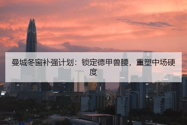 曼城冬窗补强计划：锁定德甲兽腰，重塑中场硬度