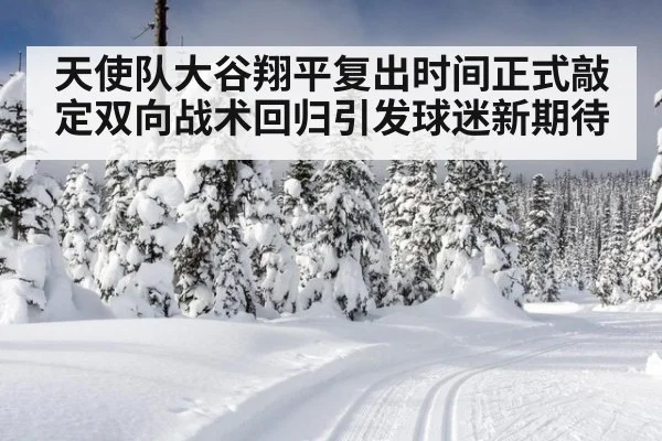 天使队大谷翔平复出时间正式敲定双向战术回归引发球迷新期待