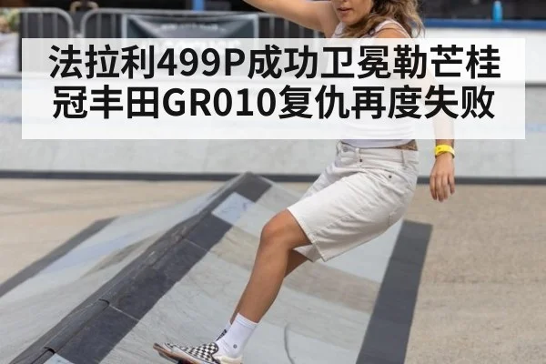 法拉利499P成功卫冕勒芒桂冠丰田GR010复仇再度失败
